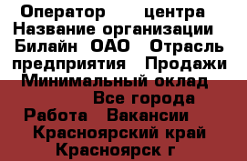 Оператор Call-центра › Название организации ­ Билайн, ОАО › Отрасль предприятия ­ Продажи › Минимальный оклад ­ 15 000 - Все города Работа » Вакансии   . Красноярский край,Красноярск г.